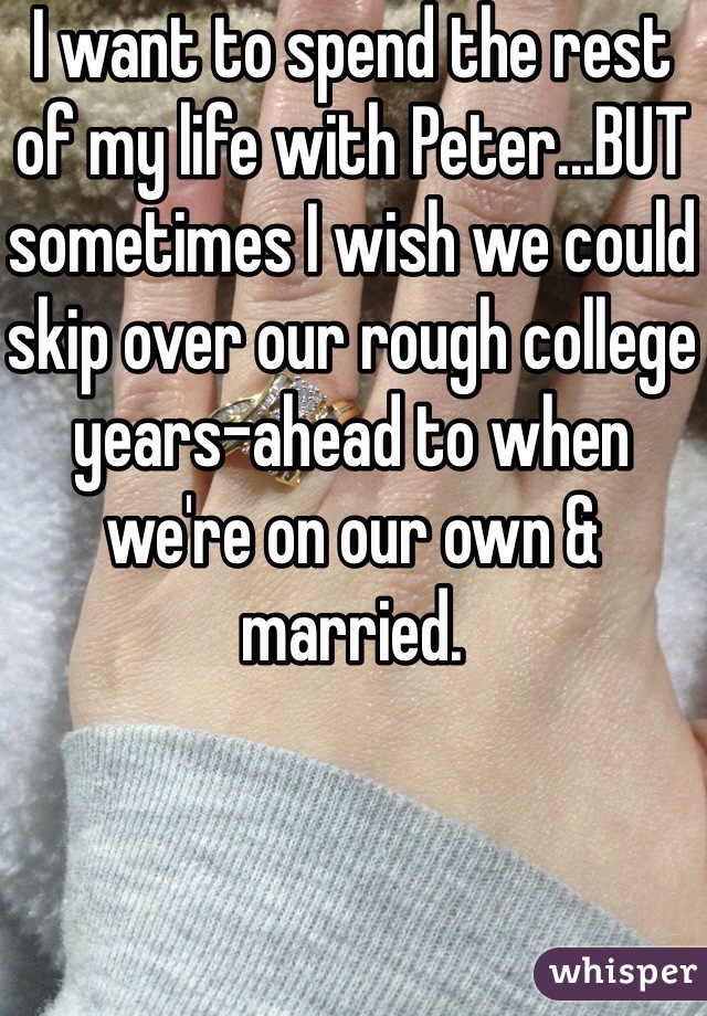 I want to spend the rest of my life with Peter...BUT sometimes I wish we could skip over our rough college years-ahead to when we're on our own & married.