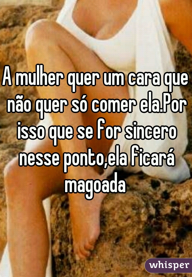 A mulher quer um cara que não quer só comer ela.Por isso que se for sincero nesse ponto,ela ficará magoada 