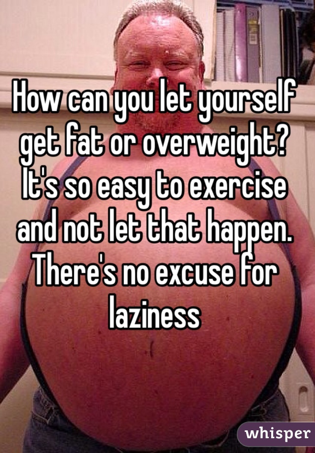 How can you let yourself get fat or overweight? It's so easy to exercise and not let that happen. There's no excuse for laziness