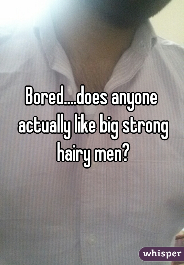 Bored....does anyone actually like big strong hairy men?