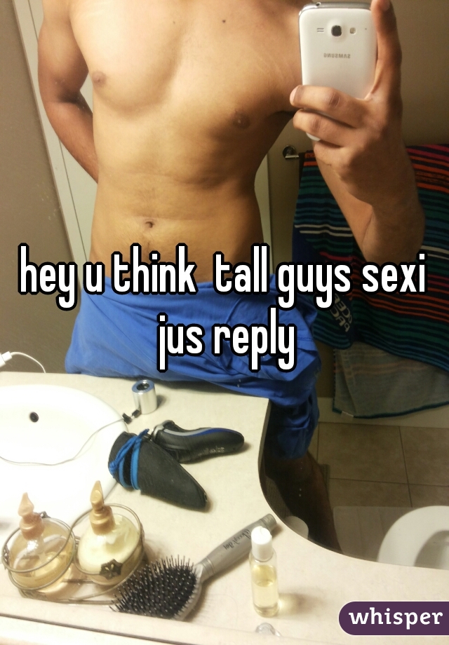 hey u think  tall guys sexi jus reply