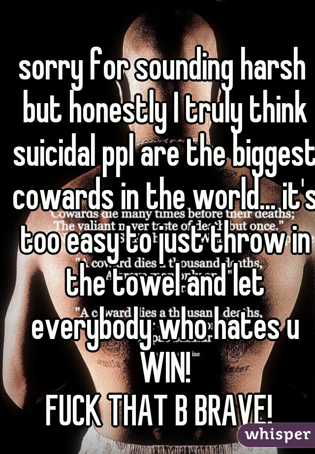 sorry for sounding harsh but honestly I truly think suicidal ppl are the biggest cowards in the world... it's too easy to just throw in the towel and let everybody who hates u WIN!
FUCK THAT B BRAVE! 