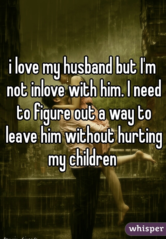 i love my husband but I'm not inlove with him. I need to figure out a way to leave him without hurting my children 