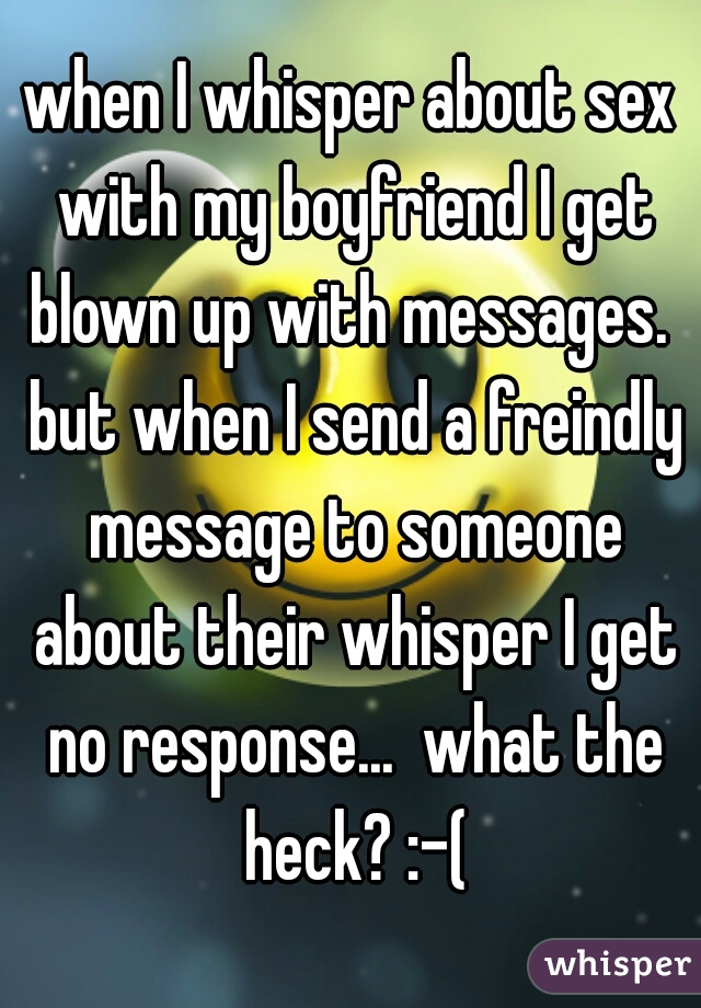 when I whisper about sex with my boyfriend I get blown up with messages.  but when I send a freindly message to someone about their whisper I get no response...  what the heck? :-(