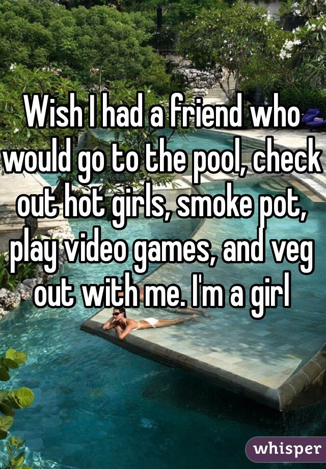 Wish I had a friend who would go to the pool, check out hot girls, smoke pot, play video games, and veg out with me. I'm a girl  