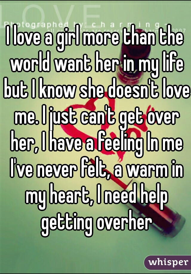 I love a girl more than the world want her in my life but I know she doesn't love me. I just can't get over her, I have a feeling In me I've never felt, a warm in my heart, I need help getting overher