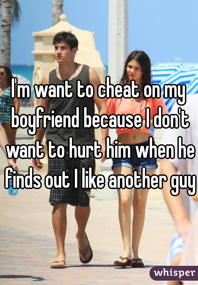 I'm want to cheat on my boyfriend because I don't want to hurt him when he finds out I like another guy