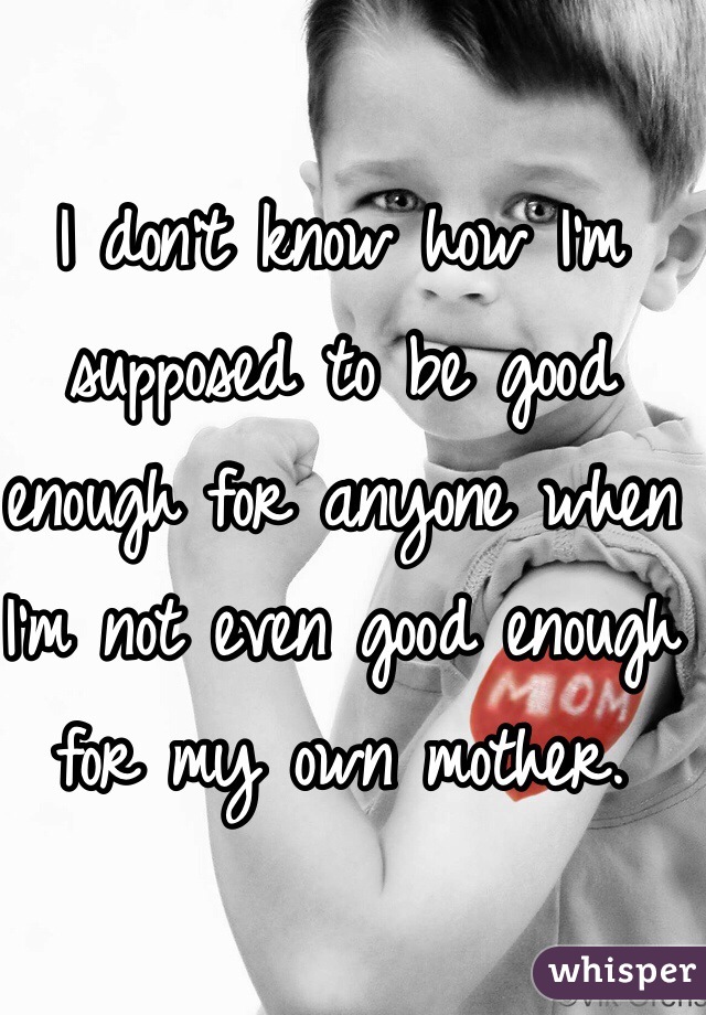 I don't know how I'm supposed to be good enough for anyone when I'm not even good enough for my own mother. 