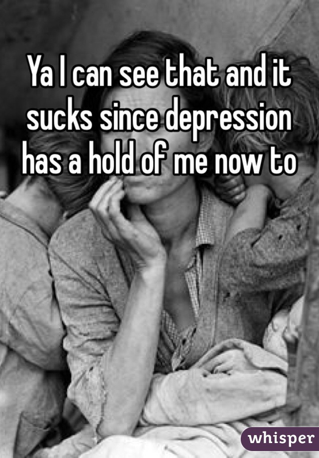 Ya I can see that and it sucks since depression has a hold of me now to