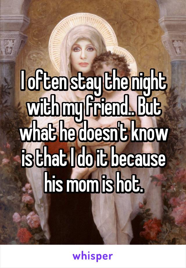 I often stay the night with my friend.. But what he doesn't know is that I do it because his mom is hot.
