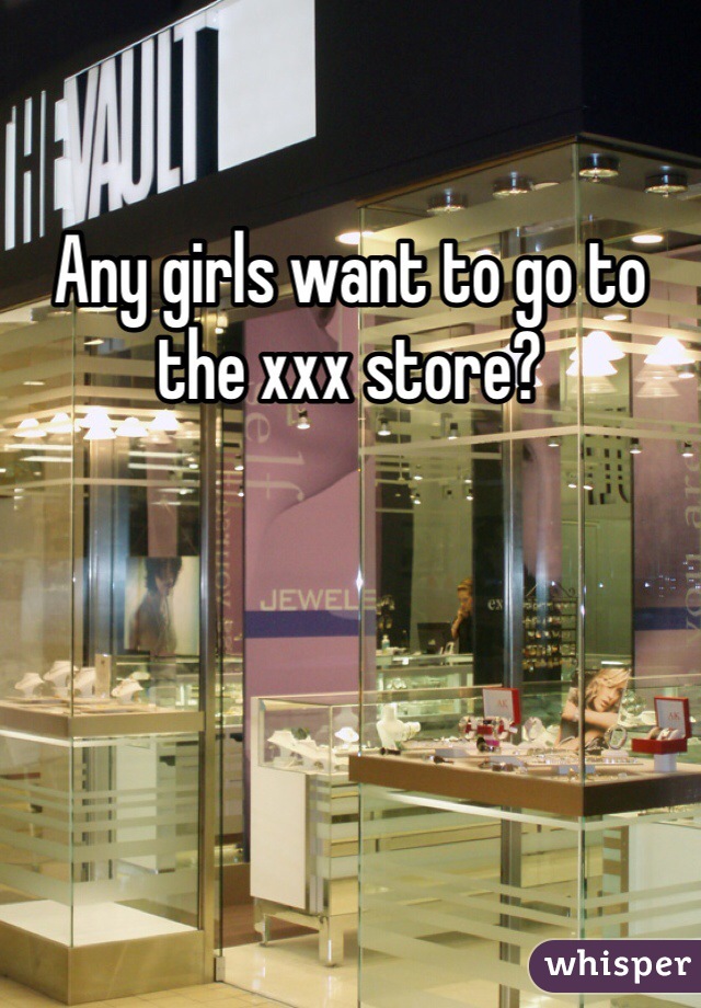 Any girls want to go to the xxx store? 
