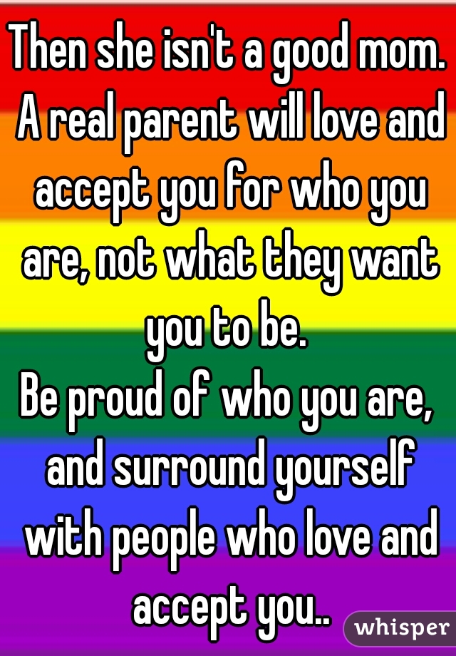 Then she isn't a good mom. A real parent will love and accept you for who you are, not what they want you to be. 

Be proud of who you are, and surround yourself with people who love and accept you..