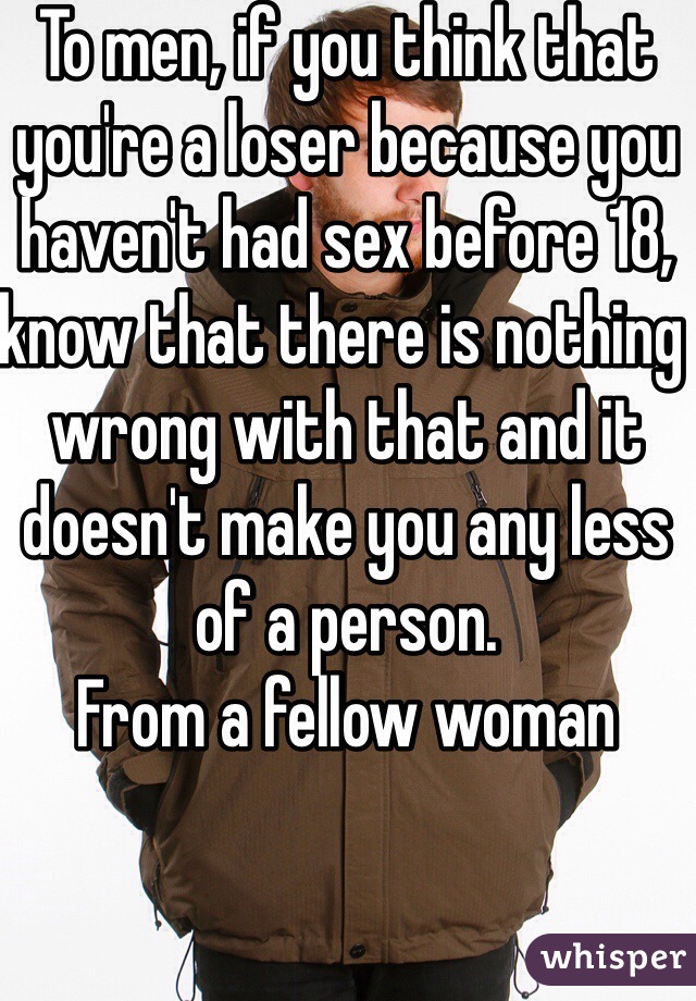 To men, if you think that you're a loser because you haven't had sex before 18, know that there is nothing wrong with that and it doesn't make you any less of a person.
From a fellow woman