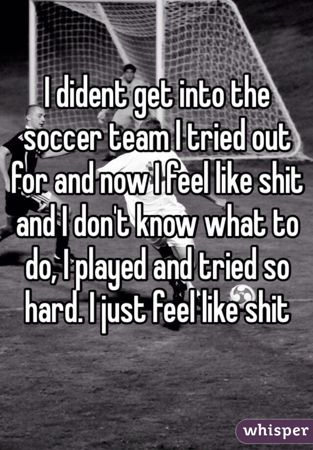 I dident get into the soccer team I tried out for and now I feel like shit and I don't know what to do, I played and tried so hard. I just feel like shit 