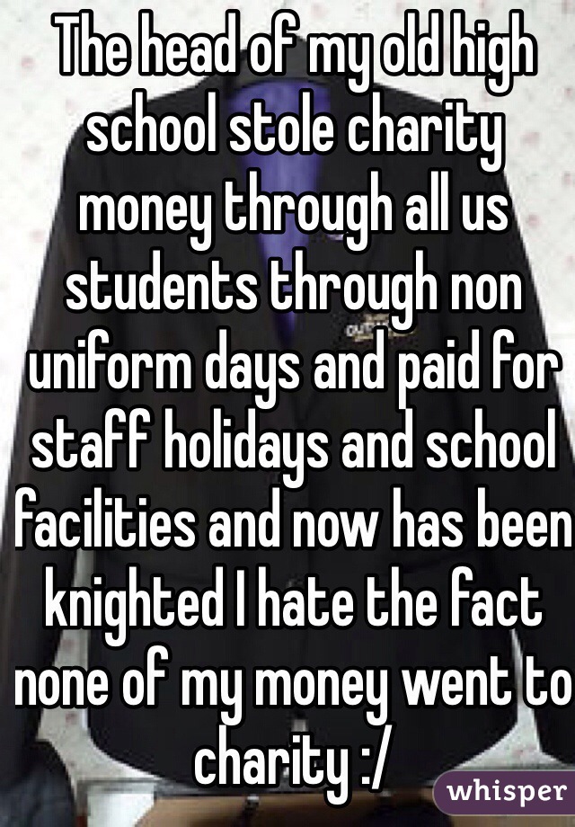 The head of my old high school stole charity money through all us students through non uniform days and paid for staff holidays and school facilities and now has been knighted I hate the fact none of my money went to charity :/