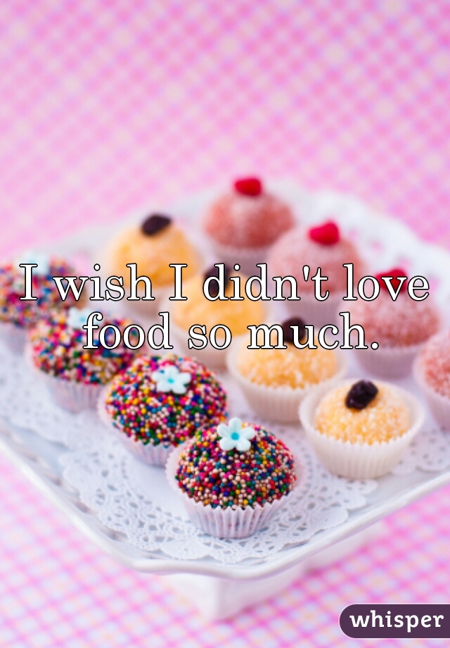 I wish I didn't love food so much.