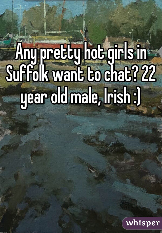 Any pretty hot girls in Suffolk want to chat? 22 year old male, Irish :)