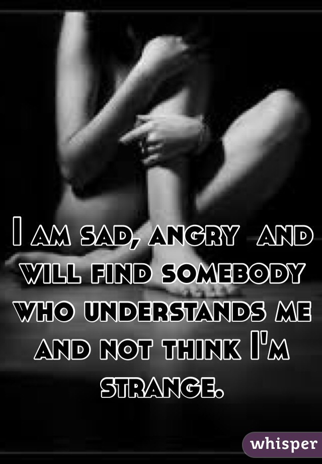 I am sad, angry  and will find somebody who understands me and not think I'm strange.