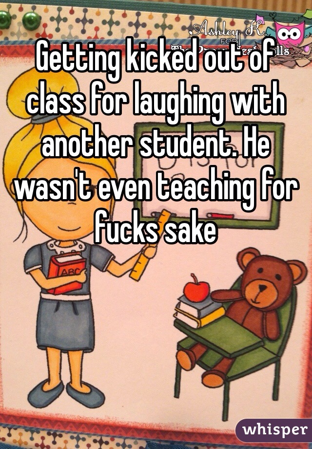 Getting kicked out of class for laughing with another student. He wasn't even teaching for fucks sake