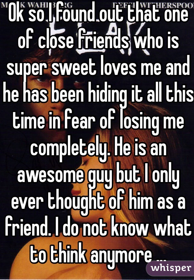 Ok so I found out that one of close friends who is super sweet loves me and he has been hiding it all this time in fear of losing me completely. He is an awesome guy but I only ever thought of him as a friend. I do not know what to think anymore ... 