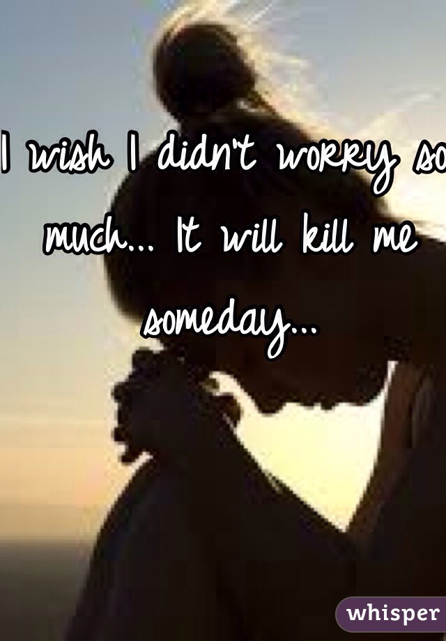 I wish I didn't worry so much... It will kill me someday...