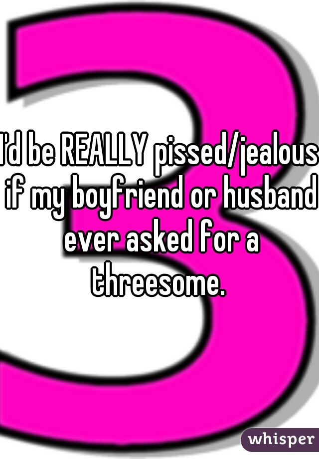 I'd be REALLY pissed/jealous if my boyfriend or husband ever asked for a threesome. 