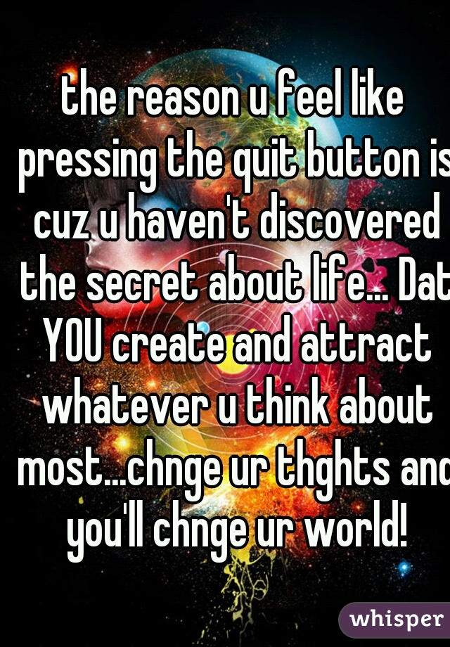 the reason u feel like pressing the quit button is cuz u haven't discovered the secret about life... Dat YOU create and attract whatever u think about most...chnge ur thghts and you'll chnge ur world!