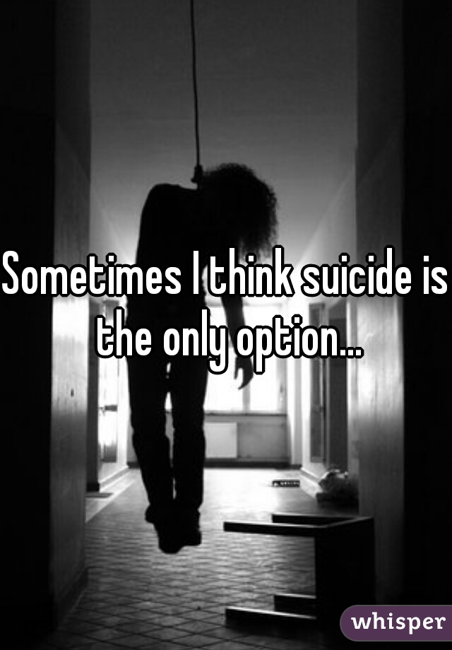 Sometimes I think suicide is the only option...