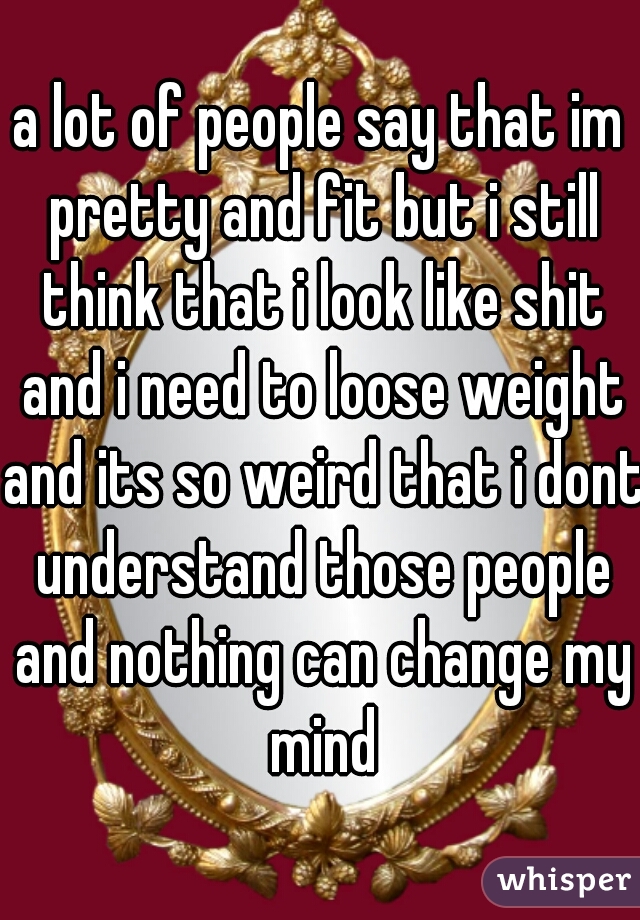 a lot of people say that im pretty and fit but i still think that i look like shit and i need to loose weight and its so weird that i dont understand those people and nothing can change my mind