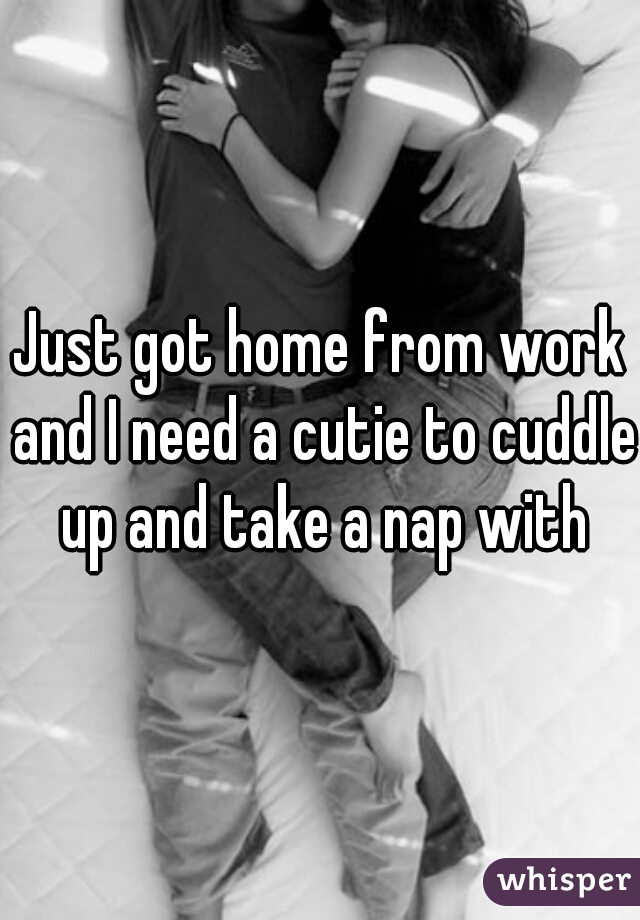 Just got home from work and I need a cutie to cuddle up and take a nap with