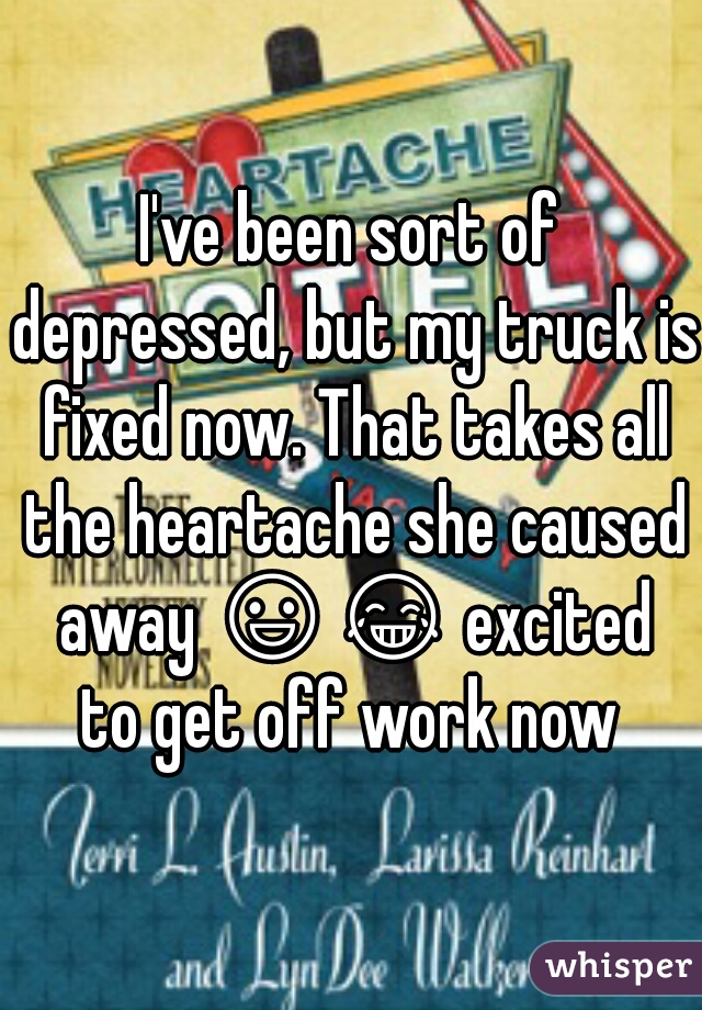 I've been sort of depressed, but my truck is fixed now. That takes all the heartache she caused away 😃😂 excited to get off work now 