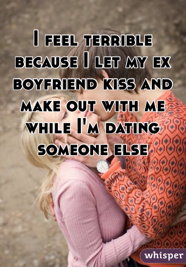 I feel terrible because I let my ex boyfriend kiss and make out with me while I'm dating someone else