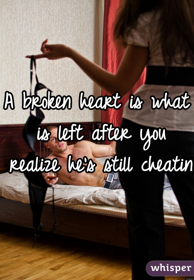 A broken heart is what is left after you realize he's still cheating