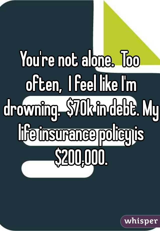 You're not alone.  Too often,  I feel like I'm drowning.  $70k in debt. My life insurance policy is $200,000.