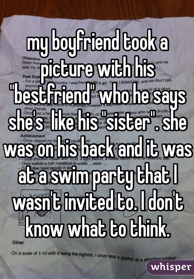 my boyfriend took a picture with his "bestfriend" who he says she's  like his "sister". she was on his back and it was at a swim party that I wasn't invited to. I don't know what to think. 