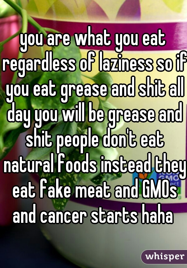 you are what you eat regardless of laziness so if you eat grease and shit all day you will be grease and shit people don't eat natural foods instead they eat fake meat and GMOs and cancer starts haha 