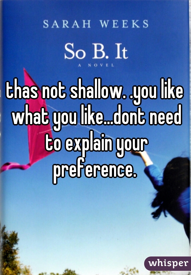 thas not shallow. .you like what you like...dont need to explain your preference. 