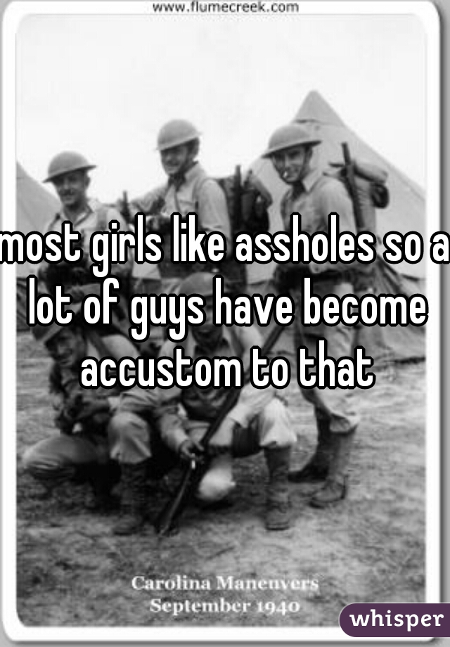 most girls like assholes so a lot of guys have become accustom to that