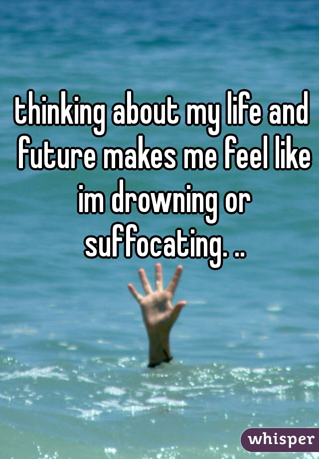 thinking about my life and future makes me feel like im drowning or suffocating. ..