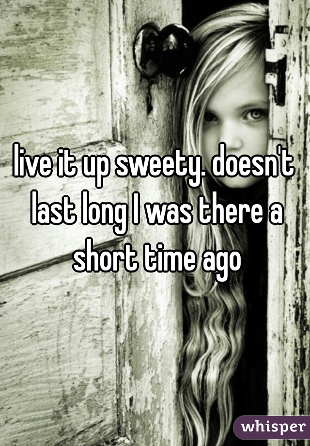 live it up sweety. doesn't last long I was there a short time ago