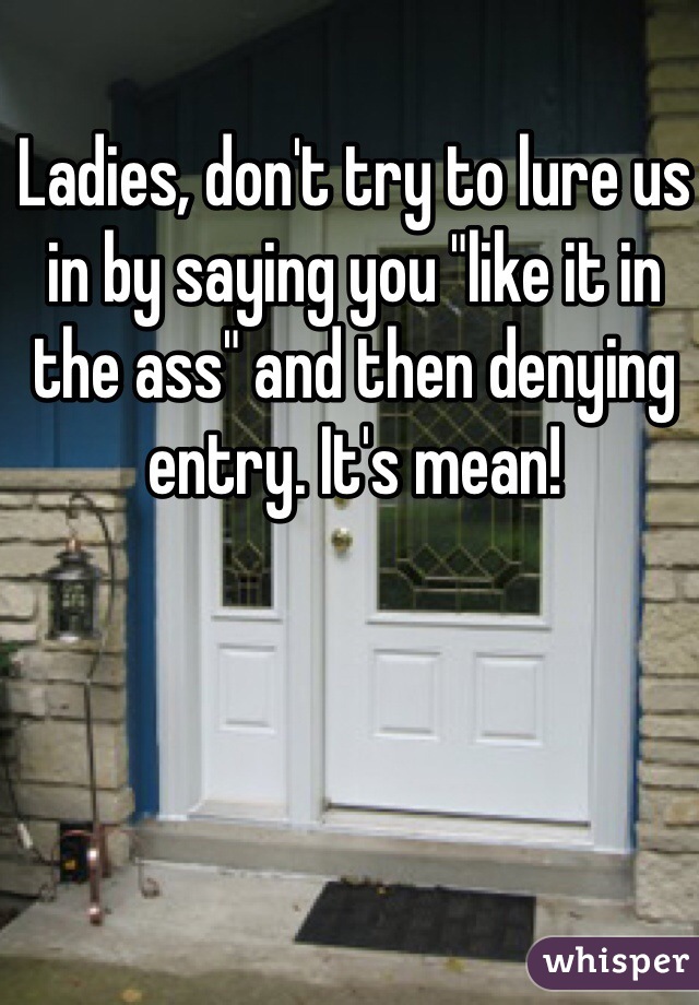 Ladies, don't try to lure us in by saying you "like it in the ass" and then denying entry. It's mean!