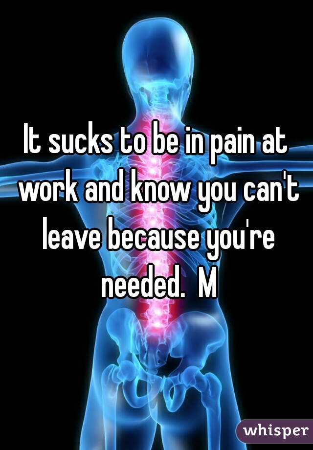 It sucks to be in pain at work and know you can't leave because you're needed.  M