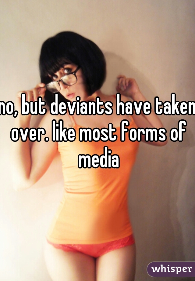 no, but deviants have taken over. like most forms of media