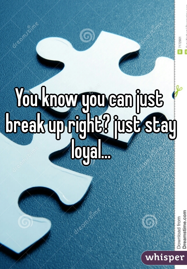 You know you can just break up right? just stay loyal...