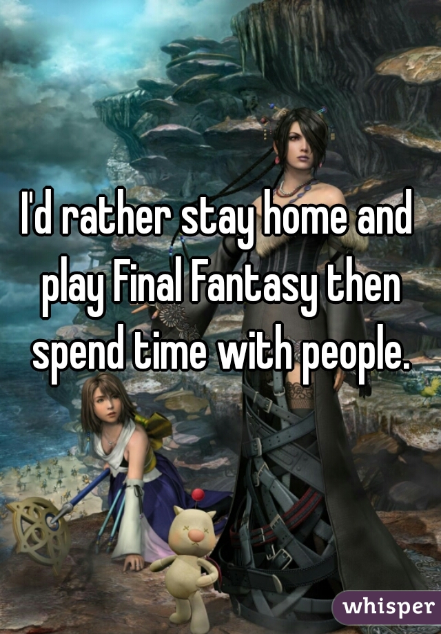 I'd rather stay home and play Final Fantasy then spend time with people.