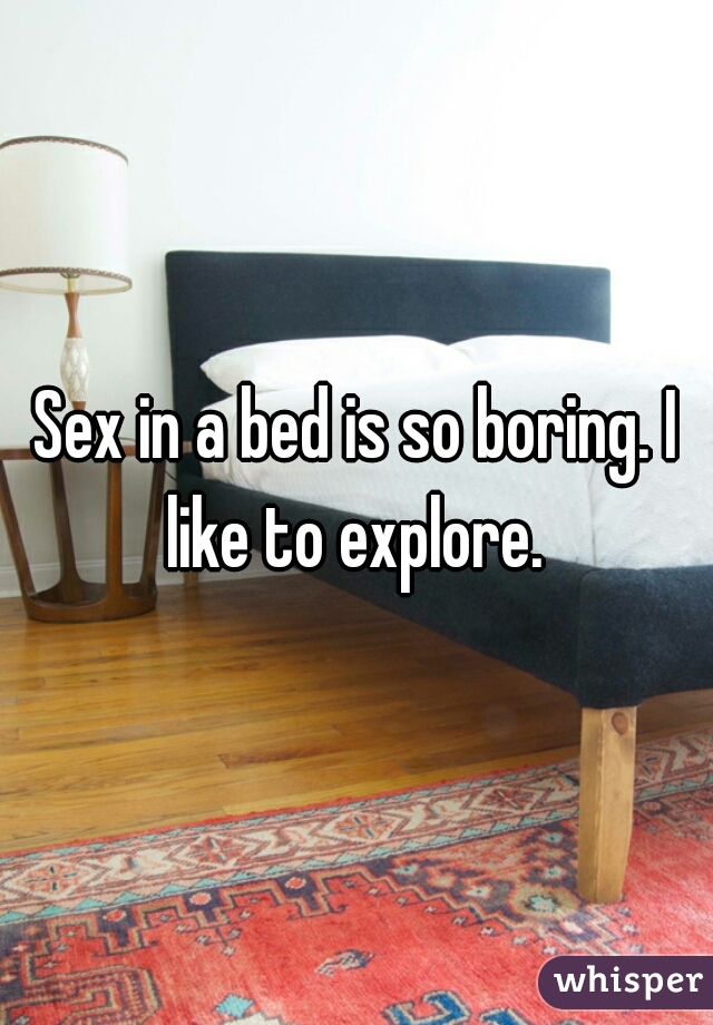 Sex in a bed is so boring. I like to explore. 