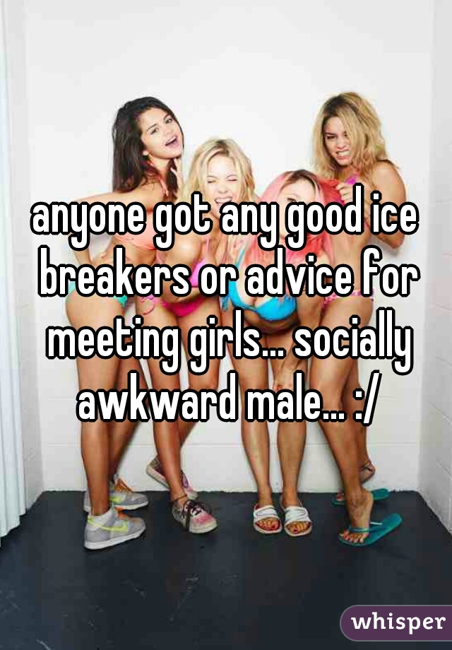 anyone got any good ice breakers or advice for meeting girls... socially awkward male... :/