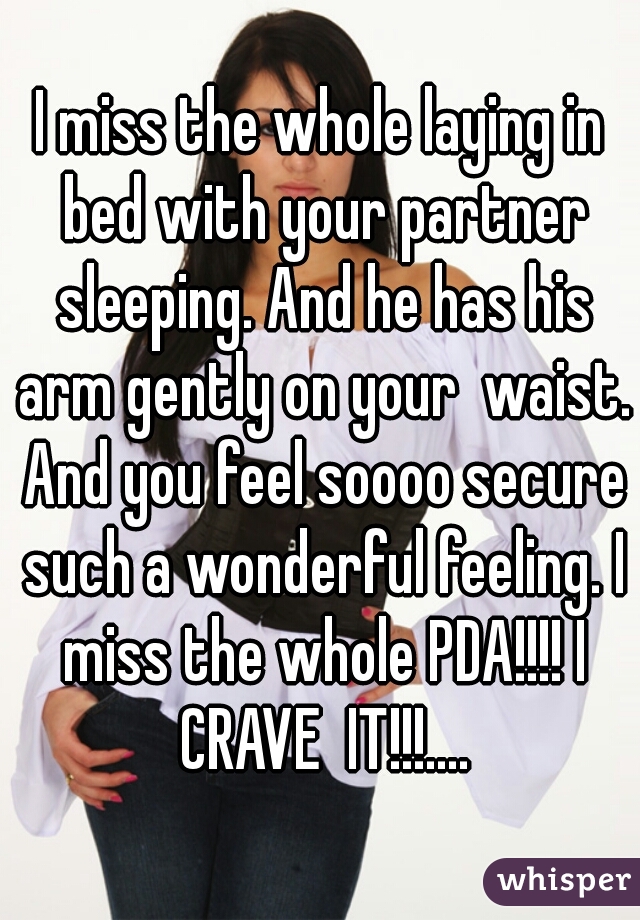 I miss the whole laying in bed with your partner sleeping. And he has his arm gently on your  waist. And you feel soooo secure such a wonderful feeling. I miss the whole PDA!!!! I CRAVE  IT!!!....