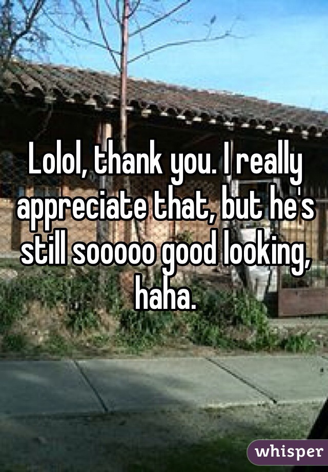 Lolol, thank you. I really appreciate that, but he's still sooooo good looking, haha.