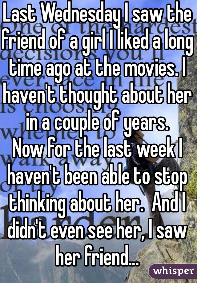 Last Wednesday I saw the friend of a girl I liked a long time ago at the movies. I haven't thought about her in a couple of years.
Now for the last week I haven't been able to stop thinking about her.  And I didn't even see her, I saw her friend...